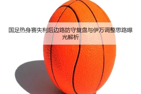国足热身赛失利后边路防守复盘与伊万调整思路曝光解析 - MILANSPORT