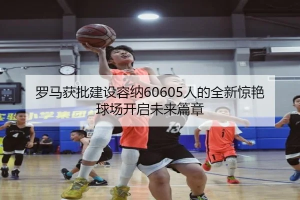 罗马获批建设容纳60605人的全新惊艳球场开启未来篇章（MILANSPORT）